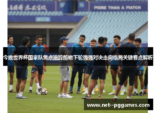 今晚世界杯国家队焦点追踪前瞻下轮强强对决走向格局关键看点解析 今晚世界杯国家队焦点追踪前瞻下轮强强对决走向格局关键看点解析