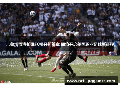 吉鲁加盟洛杉矶FC揭开新篇章 即将开启美国职业足球新征程